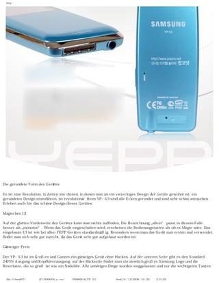 http




Die gerundete Form des Gerätes.

Es ist eine Revolution, in Zeiten wie diesen, in denen man an ein viereckiges Design der Geräte gewohnt ist, ein
gerundetes Design einzuführen, ist revolutionär. Beim YP-S3 sind alle Ecken gerundet und sind sehr schön anzusehen.
Erleben auch Sie das schöne Design dieses Gerätes.

Magisches UI

Auf der glatten Vorderseite des Gerätes kann man nichts auffinden. Die Bezeichnung „allein“ passt in diesem Falle
besser als „monoton“. Wenn das Gerät eingeschalten wird, erscheinen die Bedienungstasten als ob es Magie wäre. Das
eingebaute UI ist wie bei allen YEPP Geräten standardmäßig. Besonders wenn man das Gerät zum ersten mal verwendet,
findet man sich sehr gut zurecht, da das Gerät sehr gut aufgebaut worden ist.

Günstiger Preis

Der YP-S3 ist im Großen und Ganzen ein günstiges Gerät ohne Hacken. Auf der unteren Seite gibt es den Standard
24PIN Ausgang und Kopfhörerausgang, auf der Rückseite findet man ein ziemlich großes Samsung Logo und die
Resettaste, die so groß ist wie ein Nadelöhr. Alle unnötigen Dinge wurden weggelassen und nur die wichtigsten Tasten


  file:////inmd07/외장저장소 (F)/2008/04_n...ew/독일어/20080618_YP-S3 팝코넷제공 리뷰.html (9 / 17)2008-10-20 오후 2:31:03
 