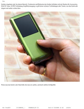 http

Gerätes eingebaut sind. Im oberen Bereich, Vorderseite und Rückseite des Gerätes befinden sich der Hacken für Accessoires,
HALTE Taste, 24 PIN Verbindung, Kopfhörerausgang; es gibt keine weiteren Verbindungen oder Tasten, was das Gerät sehr
elegant und sauber wirken lässt.




Wenn man das Gerät in der Hand hält, hat man ein sanftes, und doch stabiles Griffgefühl.




  file:////inmd07/외장저장소 (F)/2008/04_.../독일어/20080618_YP-S3 체험닷컴제공 리뷰.html (13 / 22)2008-10-20 오후 2:26:59
 