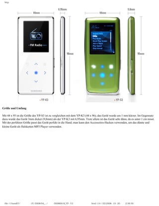 http




Größe und Umfang
　
Mit 44 x 95 ist die Größe des YP-S3 ist zu vergleichen mit dem YP-K3 (44 x 96); das Gerät wurde um 1 mm kürzer. Im Gegensatz
dazu wurde das Gerät 3mm dicker (9,8mm) als der YP-K3 mit 6,95mm. Trotz allem ist das Gerät sehr dünn, da es unter 1 cm misst.
Mit der perfekten Größe passt das Gerät perfekt in die Hand; man kann den Accessoires-Hacken verwenden, um das dünne und
kleine Gerät als Halsketten MP3 Player verwenden.




 file:////inmd07/외장저장소 (F)/2008/04_.../독일어/20080618_YP-S3 체험닷컴제공 리뷰.html (14 / 22)2008-10-20 오후 2:26:59
 