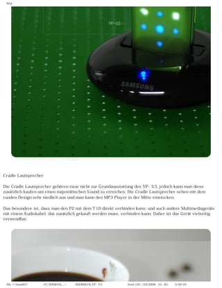 http




Cradle Lautsprecher

Die Cradle Lautsprecher gehören zwar nicht zur Grundausstattung des YP-S3, jedoch kann man diese
zusätzlich kaufen um einen majestätischen Sound zu erreichen. Die Cradle Lautsprecher sehen mit dem
runden Design sehr niedlich aus und man kann den MP3 Player in der Mitte einstecken.

Das besondere ist, dass man den P2 mit dem T10 direkt verbinden kann; und auch andere Multimediageräte
mit einem Audiokabel, das zusätzlich gekauft werden muss, verbinden kann. Daher ist das Gerät vielseitig
verwendbar.




 file:////inmd07/외장저장소 (F)/2008/04_.../독일어/20080618_YP-S3 체험닷컴제공 리뷰.html (20 / 22)2008-10-20 오후 2:26:59
 
