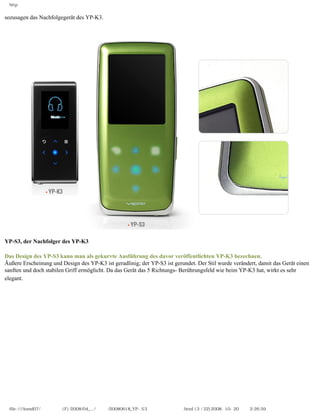 http


sozusagen das Nachfolgegerät des YP-K3.




YP-S3, der Nachfolger des YP-K3
　
Das Design des YP-S3 kann man als gekurvte Ausführung des davor veröffentlichten YP-K3 bezechnen.
Äußere Erscheinung und Design des YP-K3 ist geradlinig; der YP-S3 ist gerundet. Der Stil wurde verändert, damit das Gerät einen
sanften und doch stabilen Griff ermöglicht. Da das Gerät das 5 Richtungs- Berührungsfeld wie beim YP-K3 hat, wirkt es sehr
elegant.




 file:////inmd07/외장저장소 (F)/2008/04_.../독일어/20080618_YP-S3 체험닷컴제공 리뷰.html (3 / 22)2008-10-20 오후 2:26:59
 
