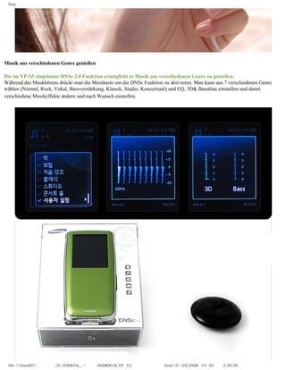 http




Musik aus verschiedenen Genre genießen
　
Die im YP-S3 eingebaute DNSe 2.0 Funktion ermöglicht es Musik aus verschiedenen Genre zu genießen.
Während des Muskhörens drückt man die Menütaste um die DNSe Funktion zu aktivieren. Man kann aus 7 verschiedenen Genre
wählen (Normal, Rock, Vokal, Bassverstärkung, Klassik, Studio, Konzertsaal) und EQ, 3D& Basstöne einstellen und damit
verschiedene Musikeffekte ändern und nach Wunsch einstellen.




 file:////inmd07/외장저장소 (F)/2008/04_.../독일어/20080618_YP-S3 체험닷컴제공 리뷰.html (9 / 22)2008-10-20 오후 2:26:59
 