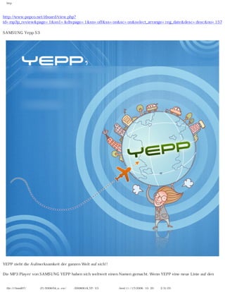 http




http://www.popco.net/zboard/view.php?
id=mp3p_review&page=1&sn1=&divpage=1&sn=off&ss=on&sc=on&select_arrange=reg_date&desc=desc&no=157

SAMSUNG Yepp S3




YEPP zieht die Aufmerksamkeit der ganzen Welt auf sich!!

Die MP3 Player von SAMSUNG YEPP haben sich weltweit einen Namen gemacht. Wenn YEPP eine neue Linie auf den


 file:////inmd07/외장저장소 (F)/2008/04_n...ew/독일어/20080618_YP-S3 팝코넷제공 리뷰.html (1 / 17)2008-10-20 오후 2:31:03
 