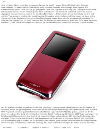 http
viele berühmte Sänger Amerikas gemeinsam „We are the world“ singen. Dieses Lied beinhaltet Stimmen
verschiedener Personen (männlich und weiblich und von verschiedener Abstammung), verschiedene Soli,
Chorstellen und ist für Tests ein sehr gut geeignetes Stück. Das Ergebnis ist wie folgt: die Teilung zwischen tiefen,
mittleren und hohen Töne ist ziemlich genau. Tiefe und mittlere Töne sind stark und stabil, hohe Töne werden
abgespielt, ohne zerrissen zu werden. (je nach Kopfhörer kann es Unterschiede geben) Der Effekt, wo tiefe und
mittlere Töne gemischt erklingen ist ziemlich gering. Besonders an den Stellen, wo Cindy Lauper mit ihrer hellen
Stimme und Bruce Springsteen mit seiner hauchigen Stimme singen, kann man die hervorragende musikalische
Leistung des S3 erkennen. Im Straßenmodus lässt die Klarheit zu wünschen übrig, jedoch im DNSe Menü kann man
mit dem EQ sehr viele Einstellungen durchführen, die das Musikhören zu einem noch besseren Erlebnis machen.
Der S3 ist ein Gerät ohne besonderen Funktionen, perfekten Leistungen oder zukunftsorientierter Nutzbarkeit. Es
inkludiert jedoch alle grundlegenden Funktionen und hat eine simple Ausführung; man könnte meinen, dass es einem
MP4 Player mit normaler Qualität (bei manchen Funktionen sogar mit hoher Qualität) gleicht. Jedoch hat der S3
etwas besonderes. Das Gerät ist ein Modell, welches im Trend von Samsung Electronics YEPP liegt, angefangen vom
Berührungsfeld bis zur Konvergenz des S3. Mit einem lebendigen und attraktiven GUI, der stabilen Leistung, den
einfachen Funktionen ist das Gerät nicht eine Konvergenz von Funktionen, sondern von Technik und Sensibilität.
Selbstverständlich gibt es Punkte, die verbessert werden müssen, jedoch wurde das Gerät innovativ ausgeführt und
bietet eine gute Performance; ich bin der Meinung, dass das Gerät die Erwartungen der Nutzer weitaus übertrifft.
file:////inmd07/외장저장소 (F)/2008/04_n.../독일어/20080619_YP-S3 ENFUN제공 리뷰.html (10 / 11)2008-10-20 오후 2:27:40
 