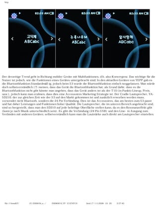 http
Der derzeitige Trend geht in Richtung mobiler Geräte mit Multifunktionen, d.h. also Konvergenz. Das wichtige für die
Nutzer ist jedoch, wie die Funktionen eines Gerätes untergebracht sind. In den aktuellen Geräten von YEPP gab es
die Bluetoothfunktion Standardmäßig, jedoch beim S3 wurde die Bluetoothfunktion einfach weggelassen. Man würde
doch selbstverständlich (?) meinen, dass das Gerät die Bluetoothfunktion hat; als Grund dafür, dass es die
Bluetoothfunktion nicht gibt könnte man angeben, dass das Gerät anders ist als der T10 (in Punkto Lineup, Preis,
usw.), jedoch kann man erahnen, dass dies eine Accessoires Marketing Strategie ist. Der Cradle Lautsprecher, YA-
SD210, der zur gleichen Zeit wie der S3 auf den Markt gekommen ist und zusätzlich erworben werden muss,
verwendet nicht Bluetooth, sondern die 24 Pin Verbindung. Dies ist das Accessoires, das am besten zum S3 passt
und hat daher Leistungen und Funktionen hoher Qualität. Die Lautsprecher, die im unteren Bereich angebracht sind,
sind so hergestellt, dass man den SD210 auf jede beliebige Oberfläche stellen kann, da es den Resonanzeffekt gibt
(kann je nach Musik unterschiedlich sein). Es gibt die Verbindung (24 Pin USB) und den Line-in Ausgang zum
Verbinden mit anderen Geräten; selbstverständlich kann man die Lautstärke auch direkt am Lautsprecher einstellen.
file:////inmd07/외장저장소 (F)/2008/04_n.../독일어/20080619_YP-S3 ENFUN제공 리뷰.html (7 / 11)2008-10-20 오후 2:27:40
 