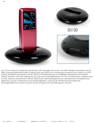 http
Der S3 hat im Bereich Funktionen und Komfort alle Leistungen der Geräte von YEPP inkludiert. Besonders mit der
SMS (Samsung Multimedia Studio) Funktion kann man Videos mit verschiedenen Formaten sehr einfach in ein SVI
Format umwandeln und ansehen; mit der DNSe 2.0 Funktion hat man ein vielfältiges EQ und kann verschiedene
Effekte einstellen. Auch die Funktion des S3, dass man im Harddiskformat Text neu erschaffen oder verändern kann
ist sehr praktisch und zufrieden stellend. Während der Videowiedergabe bei der automatischen Pivotfunktion des
Bildschirms und der Funktionstaste des Berührungsfeldes, sowie bei der Menüwiederherstellung und
Wiedergabebildschirm bedarf es jedoch Verbesserung bei der Durchführung der Auswahl.
file:////inmd07/외장저장소 (F)/2008/04_n.../독일어/20080619_YP-S3 ENFUN제공 리뷰.html (8 / 11)2008-10-20 오후 2:27:40
 