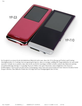 http
Im Vergleich zu einem Gerät mit ähnlichem Material sieht man, dass der S3 in Bezug auf Farben und Coating
(hochglänzendes Uv Coating) hervorragend gefertigt ist, dass es weniger anfällig für Fingerabdrücke ist und stabil
aussieht. Schade ist es jedoch, dass das Gerät ein leicht rutschiges Gefühl verleiht; jedoch das Material und das
stromlinienförmige Design (1,2 gradige Kurven) bilden eine gute Harmonie und ermöglichen eine bessere
Grifffestigkeit. Auf Grund von fast keiner Schwingung, muss man sich auch im Bereich der inneren Struktur keine
Sorgen machen. Das hübsche Finish des S3 trägt auch zur Einzigartigkeit des S3 bei.
file:////inmd07/외장저장소 (F)/2008/04_n.../독일어/20080619_YP-S3 ENFUN제공 리뷰.html (3 / 11)2008-10-20 오후 2:27:40
 