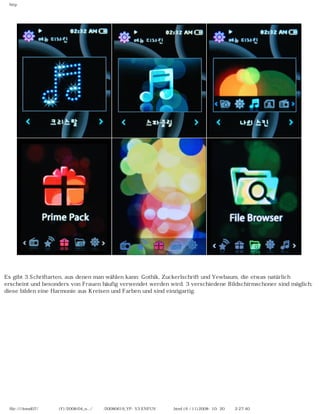 http
Es gibt 3 Schriftarten, aus denen man wählen kann: Gothik, Zuckerlschrift und Yewbaum, die etwas natürlich
erscheint und besonders von Frauen häufig verwendet werden wird. 3 verschiedene Bildschirmschoner sind möglich;
diese bilden eine Harmonie aus Kreisen und Farben und sind einzigartig.
file:////inmd07/외장저장소 (F)/2008/04_n.../독일어/20080619_YP-S3 ENFUN제공 리뷰.html (6 / 11)2008-10-20 오후 2:27:40
 