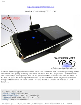 http




                                       http://moveplayer.tistory.com/897

                                    Bericht über den Samsung YEPP YP-S3




Nachdem 2006 der Apple iPod Nano auf en Markt kam, sind immer noch Geräte mit geradlinige Motive
und dünne Geräte gefragt. Samsung Electronics hat dieses Jahr das Design seiner Geräte verändert
und 2 neue Geräte herausgebracht. Der YP-S2, der wie ein Kieselstein aussieht, und der runde YP-
S3. Der YP-S3 ist das Nachfolgemodell des YP-K3, der im Februar 2007, hat jedoch verändertes
Design und Funktionen. Mit einem kurzem Spec über den YP-S3 möchte ich über dieses Gerät
berichten.

　


 SAMSUNG YEPP YP-S3
 Memory Storage : 2GB/4GB/8GB
 Dimentions(Weights) : 44 x 95 x 9.9mm(50g)
 Supported : MP3, WMA, OGG, JPEG, TXT, SVI
 Battery : music 25hrs/video 4hrs

 file:////judecca-pc/공용폴더/00_New_Conte...080617_YP-S3 Moveplayer제공_Review.html (1 / 19)2008-10-06 오전 10:59:39
 