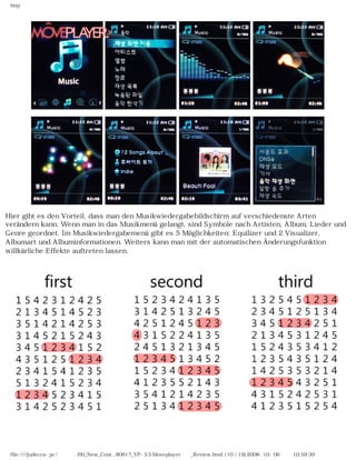 http
Hier gibt es den Vorteil, dass man den Musikwiedergabebildschirm auf verschiedenste Arten
verändern kann. Wenn man in das Musikmenü gelangt, sind Symbole nach Artisten, Album, Lieder und
Genre geordnet. Im Musikwiedergabemenü gibt es 5 Möglichkeiten: Equilizer und 2 Visualizer,
Albumart und Albuminformationen. Weiters kann man mit der automatischen Änderungsfunktion
willkürliche Effekte auftreten lassen.
file:////judecca-pc/공용폴더/00_New_Cont...80617_YP-S3 Moveplayer제공_Review.html (10 / 19)2008-10-06 오전 10:59:39
 