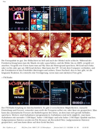 http
Die Fotoqualität ist gut. Der Bildschirm ist hell und auch der Winkel nicht schlecht. Während der
Fotobetrachtung kann man die Musik ein oder ausschalten, und die Bilder bis zu 400% vergrößert
ansehen. Vergrößerte Fotos kann man auf My Skin als Hintergrund speichern, 90 Grad nach links
oder rechts oder gar um 180 Grad drehen. Man kann den YP-S3 mit dem Computer verbinden, und
die Fotodateien in den Fotofolder übertragen und ordnen. Einen Nachteil, den es hier gibt, ist die
langsame Reaktion. Es entsteht eine Verzögerung, wenn man zum nächsten Foto geht.
>FM Radio
Der FM Radio Empfang ist durchschnittlich. Es gibt 2 verschiedene Möglichkeiten, manuelle
Einstellung und Freeset; entweder man stellt die Frequenz selbst ein, oder lässt sie gespeichert. Man
kann das automatische Freeset als Radiofrequenz des Ortes, an dem man sich gerade befindet,
speichern. Weiters sind Aufnahmen (programmierte Aufnahmen sind nicht möglich); man kann
Aufnahmen mit normaler (128 kbps), hoher (160 kbps) und sehr hoher (192 kbps) Qualität machen.
Aufgenommene Dateien werden im File Browser als Recorded Files (aufgenommene Dateien)
gespeichert, und man kann diese auf dem Gerät löschen.
file:////judecca-pc/공용폴더/00_New_Cont...80617_YP-S3 Moveplayer제공_Review.html (13 / 19)2008-10-06 오전 10:59:39
 
