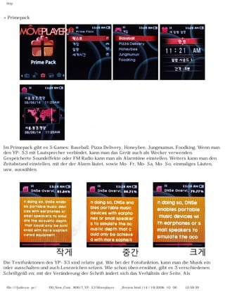 http
>Primepack
Im Primepack gibt es 5 Games: Baseball, Pizza Delivery, Honeybee, Jungmumun, Foodking. Wenn man
den YP-S3 mit Lautsprecher verbindet, kann man das Gerät auch als Wecker verwenden.
Gespeicherte Soundeffekte oder FM Radio kann man als Alarmtöne einstellen. Weiters kann man den
Zeitabstand einstellen, mit der der Alarm läutet, sowie Mo-Fr, Mo-Sa, Mo-So, einmaliges Läuten,
usw. auswählen.
Die Textfunktionen des YP-S3 sind relativ gut. Wie bei der Fotofunktion, kann man die Musik ein
oder ausschalten und auch Lesezeichen setzen. Wie schon oben erwähnt, gibt es 3 verschiedenen
Schriftgrößen; mit der Veränderung der Schrift ändert sich das Verhältnis der Seite. Als
file:////judecca-pc/공용폴더/00_New_Cont...80617_YP-S3 Moveplayer제공_Review.html (14 / 19)2008-10-06 오전 10:59:39
 