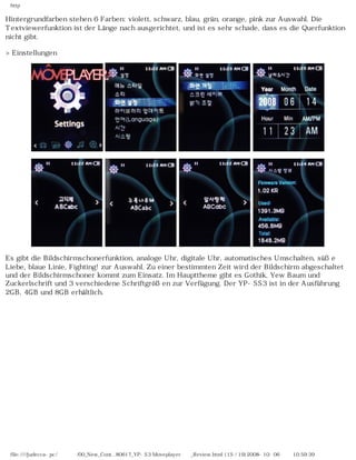 http
Hintergrundfarben stehen 6 Farben: violett, schwarz, blau, grün, orange, pink zur Auswahl. Die
Textviewerfunktion ist der Länge nach ausgerichtet, und ist es sehr schade, dass es die Querfunktion
nicht gibt.
>Einstellungen
Es gibt die Bildschirmschonerfunktion, analoge Uhr, digitale Uhr, automatisches Umschalten, süße
Liebe, blaue Linie, Fighting! zur Auswahl. Zu einer bestimmten Zeit wird der Bildschirm abgeschaltet
und der Bildschirmschoner kommt zum Einsatz. Im Haupttheme gibt es Gothik, Yew Baum und
Zuckerlschrift und 3 verschiedene Schriftgrößen zur Verfügung. Der YP-SS3 ist in der Ausführung
2GB, 4GB und 8GB erhältlich.
file:////judecca-pc/공용폴더/00_New_Cont...80617_YP-S3 Moveplayer제공_Review.html (15 / 19)2008-10-06 오전 10:59:39
 