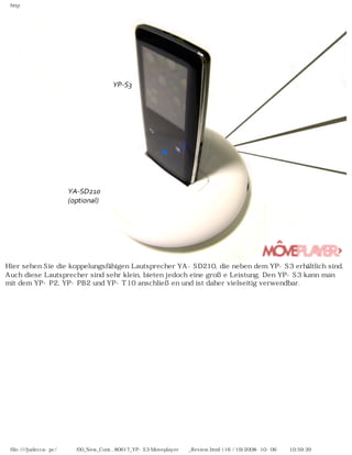 http
Hier sehen Sie die koppelungsfähigen Lautsprecher YA-SD210, die neben dem YP-S3 erhältlich sind.
Auch diese Lautsprecher sind sehr klein, bieten jedoch eine große Leistung. Den YP-S3 kann man
mit dem YP-P2, YP-PB2 und YP-T10 anschließen und ist daher vielseitig verwendbar.
file:////judecca-pc/공용폴더/00_New_Cont...80617_YP-S3 Moveplayer제공_Review.html (16 / 19)2008-10-06 오전 10:59:39
 