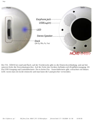 http
　
Der YA-SD210 ist rund und flach; auf der Vorderseite gibt es die Einsteckverbindung, und auf der
unteren Seite die Stereolautsprecher. Auf der Seite des Gerätes befinden sich Kopfhörerausgang, 24
Pin USB Ausgang und Lautstärketaste. Da es keine Ein- Ausschaltetaste gibt, erleuchtet ein blaues
LED, wenn man ein Gerät einsteckt und man kann die Lautsprecher verwenden.
file:////judecca-pc/공용폴더/00_New_Cont...80617_YP-S3 Moveplayer제공_Review.html (17 / 19)2008-10-06 오전 10:59:39
 
