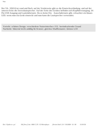 http
Der YA-SD210 ist rund und flach; auf der Vorderseite gibt es die Einsteckverbindung, und auf der
unteren Seite die Stereolautsprecher. Auf der Seite des Gerätes befinden sich Kopfhörerausgang, 24
Pin USB Ausgang und Lautstärketaste. Da es keine Ein- Ausschaltetaste gibt, erleuchtet ein blaues
LED, wenn man ein Gerät einsteckt und man kann die Lautsprecher verwenden.
Vorteile: schönes Design, verschiedene Nutzerinterface (UI), beeindruckender Sound
Nachteile: Material leicht anfällig für Kratzer, gleiches Shufflemuster, kleines LCD
file:////judecca-pc/공용폴더/00_New_Cont...80617_YP-S3 Moveplayer제공_Review.html (19 / 19)2008-10-06 오전 10:59:39
 