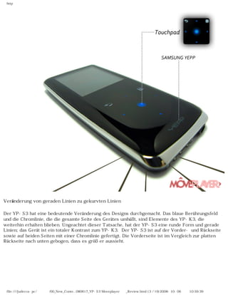 http
Veränderung von geraden Linien zu gekurvten Linien
Der YP-S3 hat eine bedeutende Veränderung des Designs durchgemacht. Das blaue Berührungsfeld
und die Chromlinie, die die gesamte Seite des Gerätes umhüllt, sind Elemente des YP-K3, die
weiterhin erhalten blieben. Ungeachtet dieser Tatsache, hat der YP-S3 eine runde Form und gerade
Linien; das Gerät ist ein totaler Kontrast zum YP-K3. Der YP-S3 ist auf der Vorder- und Rückseite
sowie auf beiden Seiten mit einer Chromlinie gefertigt. Die Vorderseite ist im Vergleich zur platten
Rückseite nach unten gebogen, dass es größer aussieht.
file:////judecca-pc/공용폴더/00_New_Conte...080617_YP-S3 Moveplayer제공_Review.html (3 / 19)2008-10-06 오전 10:59:39
 