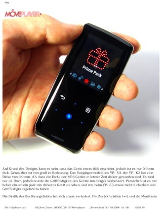 http
Auf Grund des Designs kann es sein, dass das Gerät etwas dick erscheint, jedoch ist es nur 9,9 mm
dick. Genau dies ist von großer Bedeutung. Das Vorgängermodell des YP-S3, der YP-K3 hat eine
Dicke von 6,9 mm; d.h. dass die Dicke der MP3 Geräte in letzter Zeit dicker geworden sind. Es sind
nur ca. 3mm, jedoch wurde die Grifffestigkeit des Geräte um einiges verbessert. Persönlich ist es mir
lieber ein um ein paar mm dickeres Gerät zu haben, und wie beim YP-S3 etwas mehr Sicherheit und
Grifffestigkeitsgefühl zu haben.
Die Grafik des Berührungsfeldes hat sich etwas verändert. Die Zurückfunktion (←) und die Menütaste
file:////judecca-pc/공용폴더/00_New_Conte...080617_YP-S3 Moveplayer제공_Review.html (4 / 19)2008-10-06 오전 10:59:39
 