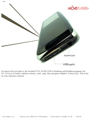 http
Im unteren Bereich gibt es die Standard TTA 24 PIN USB Verbindung und Kopfhörerausgang. Der
YP-S3 ist in 5 Farben, nämlich schwarz, weiß, pink, blau und grün erhältlich. (siehe Foto). Jede Ecke
ist sehr zufrieden stellend.
file:////judecca-pc/공용폴더/00_New_Conte...080617_YP-S3 Moveplayer제공_Review.html (6 / 19)2008-10-06 오전 10:59:39
 