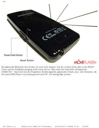 http
Die glänzende Rückseite des Gerätes ist auch sehr elegant. Auf der rechten Seite gibt es die RESET
Taste und der Kopfhörerausgang steht etwas hervor. Man sieht die Aufschrift „Designed by
SAMSUNG“ Das Gerät hat die Simpleheit, Berührungsfeld, glänzendes Finish, usw.; alle Elemente, die
bei einem MP3 Player von Samsung nach dem YP-K5 hinzugefügt wurden.
file:////judecca-pc/공용폴더/00_New_Conte...080617_YP-S3 Moveplayer제공_Review.html (7 / 19)2008-10-06 오전 10:59:39
 