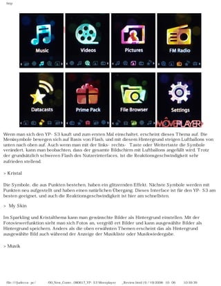 http
Wenn man sich den YP-S3 kauft und zum ersten Mal einschaltet, erscheint dieses Thema auf. Die
Menüsymbole bewegen sich auf Basis von Flash, und mit diesem Hintergrund steigen Luftballons von
unten nach oben auf. Auch wenn man mit der links-rechts- Taste oder Weitertaste die Symbole
verändert, kann man beobachten, dass der gesamte Bildschirm mit Luftballons angefüllt wird. Trotz
der grundsätzlich schweren Flash des Nutzerinterfaces, ist die Reaktionsgeschwindigkeit sehr
zufrieden stellend.
>Kristal
Die Symbole, die aus Punkten bestehen, haben ein glitzernden Effekt. Nächste Symbole werden mit
Punkten neu aufgestellt und haben einen natürlichen Übergang. Dieses Interface ist für den YP-S3 am
besten geeignet, und auch die Reaktionsgeschwindigkeit ist hier am schnellsten.
> My Skin
Im Sparkling und Kristalthema kann man gewünschte Bilder als Hintergrund einstellen. Mit der
Fotoviewerfunktion sieht man sich Fotos an, vergrößert Bilder und kann ausgewählte Bilder als
Hintergrund speichern. Anders als die oben erwähnten Themen erscheint das als Hintergrund
ausgewählte Bild auch während der Anzeige der Musikliste oder Musikwiedergabe.
>Musik
file:////judecca-pc/공용폴더/00_New_Conte...080617_YP-S3 Moveplayer제공_Review.html (9 / 19)2008-10-06 오전 10:59:39
 