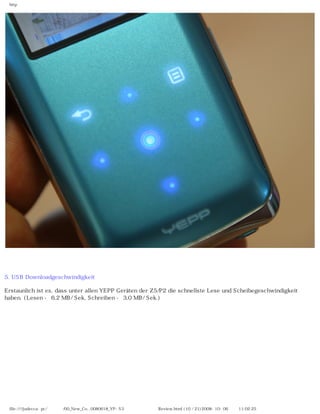 http




5. USB Downloadgeschwindigkeit

Erstaunlich ist es, dass unter allen YEPP Geräten der Z5/P2 die schnellste Lese und Scheibegeschwindigkeit
haben. (Lesen - 6,2 MB/ Sek, Schreiben - 3,0 MB/ Sek.)




 file:////judecca-pc/공용폴더/00_New_Co...0080618_YP-S3 옙매니아닷컴제공 Review.html (10 / 21)2008-10-06 오전 11:02:25
 