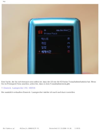 http




Eine Sache, die Sie sich bewusst sein sollten ist, dass der S3 wie der K3 keine Tonaufnahmefunktion hat. Wenn
Sie im Primepack Fotos ansehen, sehen Sie, dass es kein Tonaufnahmemenü gibt.

7. Einsteck-Lautsprecher (YA-SD210)

Die zusätzlich verkauften Einsteck-Lautsprecher möchte ich auch noch kurz vorstellen.




 file:////judecca-pc/공용폴더/00_New_Co...0080618_YP-S3 옙매니아닷컴제공 Review.html (15 / 21)2008-10-06 오전 11:02:25
 