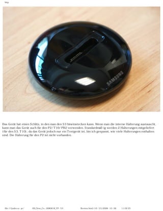 http




Das Gerät hat einen Schlitz, in den man den S3 hineinstecken kann. Wenn man die interne Halterung austauscht,
kann man das Gerät auch für den P2/ T10/ PB2 verwenden. Standardmäßig werden 2 Halterungen mitgeliefert
(für den S3, T10); da das Gerät jedoch nur ein Testgerät ist, bin ich gespannt, wie viele Halterungen enthalten
sind. Die Halterung für den P2 ist nicht vorhanden.




 file:////judecca-pc/공용폴더/00_New_Co...0080618_YP-S3 옙매니아닷컴제공 Review.html (16 / 21)2008-10-06 오전 11:02:25
 