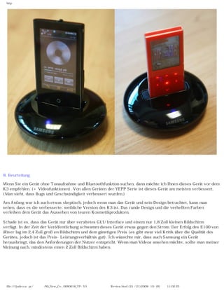 http




8. Beurteilung

Wenn Sie ein Gerät ohne Tonaufnahme und Bluetoothfunktion suchen, dann möchte ich Ihnen dieses Gerät vor dem
K3 empfehlen. (+ Videofunktionen). Von allen Geräten der YEPP Serie ist dieses Gerät am meisten verbessert.
(Man sieht, dass Bugs und Geschwindigkeit verbessert wurden.)

Am Anfang war ich auch etwas skeptisch, jedoch wenn man das Gerät und sein Design betrachtet, kann man
sehen, dass es die verbesserte, weibliche Version des K3 ist. Das runde Design und die verhellten Farben
verleihen dem Gerät das Aussehen von teuren Kosmetikprodukten.

Schade ist es, dass das Gerät nur über veraltetes GUI/ Interface und einem nur 1,8 Zoll kleinen Bildschirm
verfügt. In der Zeit der Veröffentlichung schwamm dieses Gerät etwas gegen den Strom. Der Erfolg des E100 von
iRiver lag im 2,4 Zoll großen Bildschirm und dem günstigen Preis (es gibt zwar viel Kritik über die Qualität des
Gerätes, jedoch ist das Preis-Leistungsverhältnis gut). Ich wünschte mir, dass auch Samsung ein Gerät
herausbringt, das den Anforderungen der Nutzer entspricht. Wenn man Videos ansehen möchte, sollte man meiner
Meinung nach, mindestens einen 2 Zoll Bildschirm haben.




 file:////judecca-pc/공용폴더/00_New_Co...0080618_YP-S3 옙매니아닷컴제공 Review.html (21 / 21)2008-10-06 오전 11:02:25
 