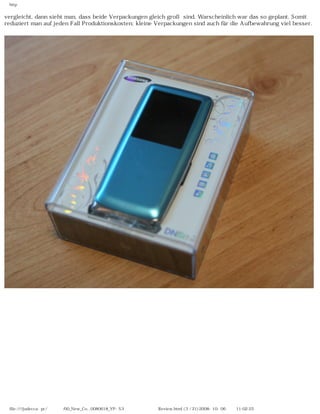 http


vergleicht, dann sieht man, dass beide Verpackungen gleich groß sind. Warscheinlich war das so geplant. Somit
reduziert man auf jeden Fall Produktionskosten; kleine Verpackungen sind auch für die Aufbewahrung viel besser.




 file:////judecca-pc/공용폴더/00_New_Co...0080618_YP-S3 옙매니아닷컴제공 Review.html (3 / 21)2008-10-06 오전 11:02:25
 