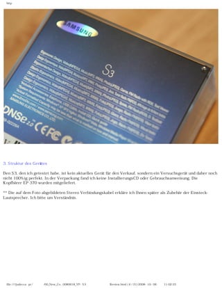 http




                                                              　

3. Struktur des Gerätes

Den S3, den ich getestet habe, ist kein aktuelles Gerät für den Verkauf, sondern ein Versuchsgerät und daher noch
nicht 100%ig perfekt. In der Verpackung fand ich keine InstallierungsCD oder Gebrauchsanweisung. Die
Kopfhörer EP 370 wurden mitgeliefert.

** Die auf dem Foto abgebildeten Stereo Verbindungskabel erkläre ich Ihnen später als Zubehör der Einsteck-
Lautsprecher. Ich bitte um Verständnis.




 file:////judecca-pc/공용폴더/00_New_Co...0080618_YP-S3 옙매니아닷컴제공 Review.html (4 / 21)2008-10-06 오전 11:02:25
 
