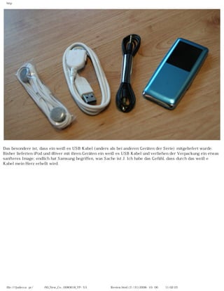 http




Das besondere ist, dass ein weißes USB Kabel (anders als bei anderen Geräten der Serie) mitgeliefert wurde.
Bisher lieferten iPod und iRiver mit ihren Geräten ein weißes USB Kabel und verliehen der Verpackung ein etwas
sanfteres Image; endlich hat Samsung begriffen, was Sache ist J. Ich habe das Gefühl, dass durch das weiße
Kabel mein Herz erhellt wird.




 file:////judecca-pc/공용폴더/00_New_Co...0080618_YP-S3 옙매니아닷컴제공 Review.html (5 / 21)2008-10-06 오전 11:02:25
 