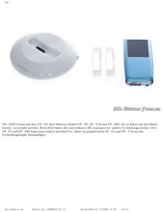 http




YA-SD210 kann mit dem YP-S3, dem früheren Modell YP-P2, YP-T10 und YP-PB2, der in Kürze auf den Markt
kommt, verwendet werden. Beim iPod haben die unterstützten JBL Lautsprecher andere Verbindungsstecker. Den
YP-P2 und YP-PB2 kann man einfach anschließen, daher ist geplant beim YP-S3 und YP-T10 nur die
Verbindungskappe hinzuzufügen.




 file:////judecca-pc/공용폴더/00_New_Con.../20080615_YP-S3 윈도우포럼제공_Review.html (12 / 13)2008-10-06 오후 4:31:41
 