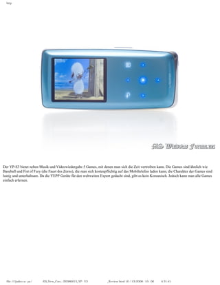 http




Der YP-S3 bietet neben Musik und Videowiedergabe 5 Games, mit denen man sich die Zeit vertreiben kann. Die Games sind ähnlich wie
Baseball und Fist of Fury (die Faust des Zorns), die man sich kostenpflichtig auf das Mobiltelefon laden kann; die Charakter der Games sind
lustig und unterhaltsam. Da die YEPP Geräte für den weltweiten Export gedacht sind, gibt es kein Koreanisch. Jedoch kann man alle Games
einfach erlernen.




  file:////judecca-pc/공용폴더/00_New_Con.../20080615_YP-S3 윈도우포럼제공_Review.html (6 / 13)2008-10-06 오후 4:31:41
 