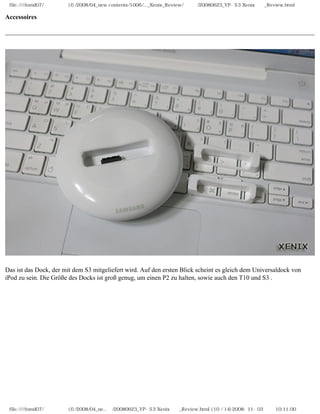 file:////inmd07/외장저장소 (f)/2008/04_new contents/1006/..._Xenix_Review/독일어/20080623_YP-S3 Xenix제공_Review.html

Accessoires




Das ist das Dock, der mit dem S3 mitgeliefert wird. Auf den ersten Blick scheint es gleich dem Universaldock von
iPod zu sein. Die Größe des Docks ist groß genug, um einen P2 zu halten, sowie auch den T10 und S3 .




 file:////inmd07/외장저장소 (f)/2008/04_ne...어/20080623_YP-S3 Xenix제공_Review.html (10 / 14)2008-11-03 오전 10:11:00
 