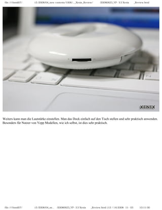 file:////inmd07/외장저장소 (f)/2008/04_new contents/1006/..._Xenix_Review/독일어/20080623_YP-S3 Xenix제공_Review.html




Weiters kann man die Lautstärke einstellen. Man das Dock einfach auf den Tisch stellen und sehr praktisch anwenden.
Besonders für Nutzer von Yepp Modellen, wie ich selbst, ist dies sehr praktisch.




 file:////inmd07/외장저장소 (f)/2008/04_ne...어/20080623_YP-S3 Xenix제공_Review.html (12 / 14)2008-11-03 오전 10:11:00
 