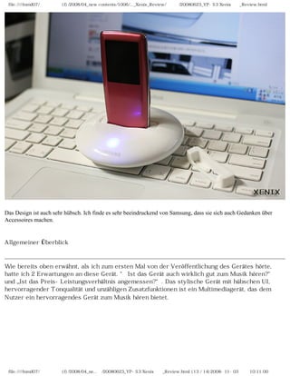 file:////inmd07/외장저장소 (f)/2008/04_new contents/1006/..._Xenix_Review/독일어/20080623_YP-S3 Xenix제공_Review.html




Das Design ist auch sehr hübsch. Ich finde es sehr beeindruckend von Samsung, dass sie sich auch Gedanken über
Accessoires machen.


Allgemeiner Überblick



Wie bereits oben erwähnt, als ich zum ersten Mal von der Veröffentlichung des Gerätes hörte,
hatte ich 2 Erwartungen an diese Gerät. “ Ist das Gerät auch wirklich gut zum Musik hören?“
und „Ist das Preis-Leistungsverhältnis angemessen?“. Das stylische Gerät mit hübschen UI,
hervorragender Tonqualität und unzähligen Zusatzfunktionen ist ein Multimediagerät, das dem
Nutzer ein hervorragendes Gerät zum Musik hören bietet.




 file:////inmd07/외장저장소 (f)/2008/04_ne...어/20080623_YP-S3 Xenix제공_Review.html (13 / 14)2008-11-03 오전 10:11:00
 