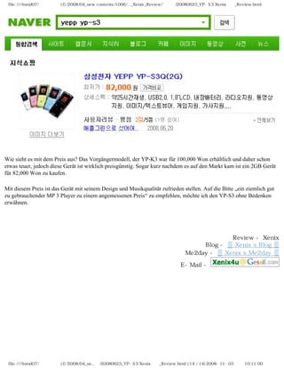 file:////inmd07/외장저장소 (f)/2008/04_new contents/1006/..._Xenix_Review/독일어/20080623_YP-S3 Xenix제공_Review.html




Wie sieht es mit dem Preis aus? Das Vorgängermodell, der YP-K3 war für 100,000 Won erhältlich und daher schon
etwas teuer, jedoch diese Gerät ist wirklich preisgünstig. Sogar kurz nachdem es auf den Markt kam ist ein 2GB Gerät
für 82,000 Won zu kaufen.

Mit diesem Preis ist das Gerät mit seinem Design und Musikqualität zufrieden stellen. Auf die Bitte „ein ziemlich gut
zu gebrauchender MP 3 Player zu einem angemessenen Preis“ zu empfehlen, möchte ich den YP-S3 ohne Bedenken
erwähnen.




                                                                                           Review - Xenix
                                                                                   Blog - ▒ Xenix`s Blog ▒
                                                                              Me2day - ▒ Xenix`s Me2day ▒

                                                                            E-Mail -

　




 file:////inmd07/외장저장소 (f)/2008/04_ne...어/20080623_YP-S3 Xenix제공_Review.html (14 / 14)2008-11-03 오전 10:11:00
 