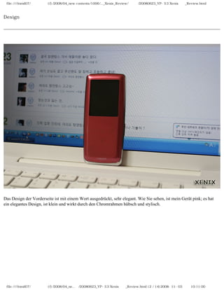 file:////inmd07/외장저장소 (f)/2008/04_new contents/1006/..._Xenix_Review/독일어/20080623_YP-S3 Xenix제공_Review.html



Design




Das Design der Vorderseite ist mit einem Wort ausgedrückt, sehr elegant. Wie Sie sehen, ist mein Gerät pink; es hat
ein elegantes Design, ist klein und wirkt durch den Chromrahmen hübsch und stylisch.




 file:////inmd07/외장저장소 (f)/2008/04_ne...어/20080623_YP-S3 Xenix제공_Review.html (2 / 14)2008-11-03 오전 10:11:00
 