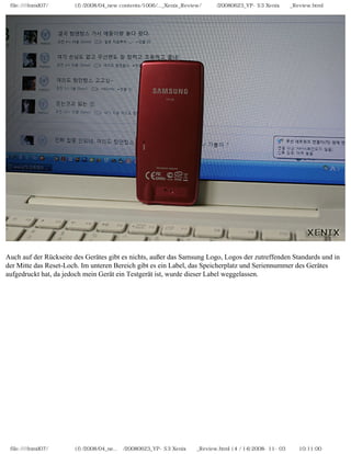 file:////inmd07/외장저장소 (f)/2008/04_new contents/1006/..._Xenix_Review/독일어/20080623_YP-S3 Xenix제공_Review.html




Auch auf der Rückseite des Gerätes gibt es nichts, außer das Samsung Logo, Logos der zutreffenden Standards und in
der Mitte das Reset-Loch. Im unteren Bereich gibt es ein Label, das Speicherplatz und Seriennummer des Gerätes
aufgedruckt hat, da jedoch mein Gerät ein Testgerät ist, wurde dieser Label weggelassen.




 file:////inmd07/외장저장소 (f)/2008/04_ne...어/20080623_YP-S3 Xenix제공_Review.html (4 / 14)2008-11-03 오전 10:11:00
 