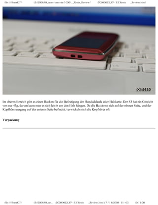 file:////inmd07/외장저장소 (f)/2008/04_new contents/1006/..._Xenix_Review/독일어/20080623_YP-S3 Xenix제공_Review.html




Im oberen Bereich gibt es einen Hacken für die Befestigung der Handschlaufe oder Halskette. Der S3 hat ein Gewicht
von nur 43g, darum kann man es sich leicht um den Hals hängen. Da die Halskette sich auf der oberen Seite, und der
Kopfhörerausgang auf der unteren Seite befindet, verwickeln sich die Kopfhörer oft.


Verpackung




 file:////inmd07/외장저장소 (f)/2008/04_ne...어/20080623_YP-S3 Xenix제공_Review.html (7 / 14)2008-11-03 오전 10:11:00
 