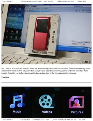 file:////inmd07/외장저장소 (f)/2008/04_new contents/1006/..._Xenix_Review/독일어/20080623_YP-S3 Xenix제공_Review.html




Das Gerät ist, wie auch alle anderen Geräte von Yepp in einer Plastikschachtel erhältlich. Über die Verpackung wurde
schon in früheren Berichten oft gesprochen; jedoch wurde die Schachtel kleiner, dünner und somit hübscher. Wenn
man die Schachtel zur Aufbewahrung des Gerätes erwägt, dann ist die Verpackung nicht gut genug.

Funktion




 file:////inmd07/외장저장소 (f)/2008/04_ne...어/20080623_YP-S3 Xenix제공_Review.html (8 / 14)2008-11-03 오전 10:11:00
 