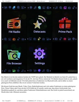 file:////inmd07/외장저장소 (f)/2008/04_new contents/1006/..._Xenix_Review/독일어/20080623_YP-S3 Xenix제공_Review.html




Das Menü ist wie bei den anderen Geräten der YEPP Serie gleich. Der Menüstil ist ähnlich wie beim S5, jedoch hat es
ein viel weicheres und eleganteres UI als der S5. Auf einer Weise scheint der T10 ähnlich diesem Gerät zu sein, jedoch
ist es auch viel hübscher als der T10; habt jedoch hat es Funktionen wie Bluetooth nicht, und ist daher zu einem
günstigeren Preis erhältlich. Das ist ein weiterer Vorteil des Gerätes.

Mit diesem Gerät hat man Musik, Video, Fotos, Radiofunktionen und viele andere Funktionen zu einem günstigeren
Preis. Wenn Videos oder Fotos mit der LCD Größe des S3 ansieht, merkt man, dass dieses Gerät primär zum
Musikhören gedacht ist, und diese andere Funktionen Nebenfunktionen sind. Das Gerät ist jedoch ausreichend, um
Musikvideos oder Albumart anzusehen.




 file:////inmd07/외장저장소 (f)/2008/04_ne...어/20080623_YP-S3 Xenix제공_Review.html (9 / 14)2008-11-03 오전 10:11:00
 
