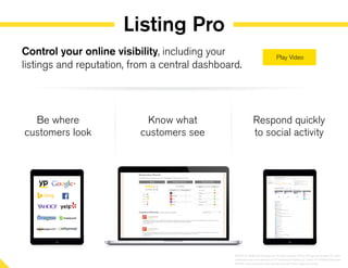 Listing Pro
Be where
customers look
Know what
customers see
Respond quickly
to social activity
Control your online visibility, including your
listings and reputation, from a central dashboard.
©2014 YP Intellectual Property LLC. All rights reserved. YP, the YP logo and all other YP marks
contained herein are trademarks of YP Intellectual Property LLC and/or YP affiliated companies.
All other marks contained herein are the property of their respective owners.
 