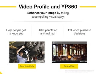 Video Profile and YP360
Help people get
to know you
Take people on
a virtual tour
Influence purchase
decisions
Enhance your image by telling
a compelling visual story.
©2014 YP Intellectual Property LLC. All rights reserved. YP, the YP logo and all other YP marks
contained herein are trademarks of YP Intellectual Property LLC and/or YP affiliated companies.
All other marks contained herein are the property of their respective owners.
 