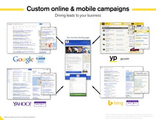 Images are examples only and do not indicate actual placement
Custom online  mobile campaigns
Driving leads to your business
yp.com
Your business landing page
©2014 YP Intellectual Property LLC. All rights reserved. YP, the YP logo and all other YP marks
contained herein are trademarks of YP Intellectual Property LLC and/or YP affiliated companies.
All other marks contained herein are the property of their respective owners.
1
 