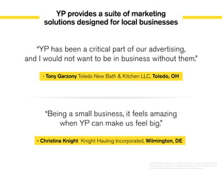 YP provides a suite of marketing
solutions designed for local businesses
“YP has been a critical part of our advertising,
and I would not want to be in business without them.”
- Tony Garzony Toledo New Bath & Kitchen LLC, Toledo, OH
“Being a small business, it feels amazing
when YP can make us feel big.”
- Christina Knight Knight Hauling Incorporated, Wilmington, DE
©2014 YP Intellectual Property LLC. All rights reserved. YP, the YP logo and all other YP marks
contained herein are trademarks of YP Intellectual Property LLC and/or YP affiliated companies.
All other marks contained herein are the property of their respective owners.
 