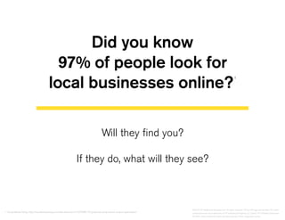 Did you know
97% of people look for
local businesses online?
1
Will they find you?
If they do, what will they see?
1. Social Media Today: http://socialmediatoday.com/lee-stevenson/1427266/10-guidelines-local-search-engine-optimization
©2014 YP Intellectual Property LLC. All rights reserved. YP, the YP logo and all other YP marks
contained herein are trademarks of YP Intellectual Property LLC and/or YP affiliated companies.
All other marks contained herein are the property of their respective owners.
 