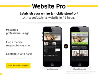 Website Pro
Present a
professional image
Get a mobile-
responsive website
Customize with ease
Establish your online & mobile storefront
with a professional website in 48 hours.
-VS-
Non-Responsive Mobile Responsive
©2014 YP Intellectual Property LLC. All rights reserved. YP, the YP logo and all other YP marks
contained herein are trademarks of YP Intellectual Property LLC and/or YP affiliated companies.
All other marks contained herein are the property of their respective owners.
 