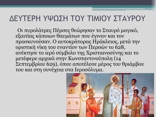 ΔΕΥΤΕΡΗ ΥΨΩΣΗ ΤΟΥ ΤΙΜΙΟΥ ΣΤΑΥΡΟΥ
Οι πυρολάτρες Πέρσες θεώρησαν το Σταυρό μαγικό,
εξαιτίας κάποιων θαυμάτων που έγιναν και τον
προσκυνούσαν. Ο αυτοκράτορας Ηράκλειος, μετά την
οριστική νίκη του εναντίον των Περσών το 628,
ανέκτησε το ιερό σύμβολο της Χριστιανοσύνης και το
μετέφερε αρχικά στην Κωνσταντινούπολη (14
Σεπτεμβρίου 629), όπου αποτέλεσε μέρος του θριάμβου
του και στη συνέχεια στα Ιεροσόλυμα.
 